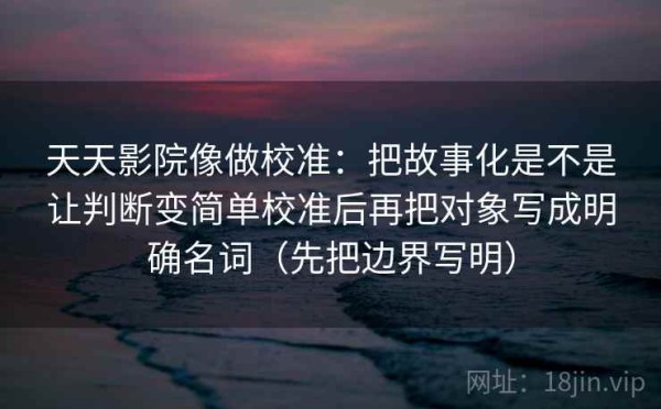 天天影院像做校准：把故事化是不是让判断变简单校准后再把对象写成明确名词（先把边界写明）