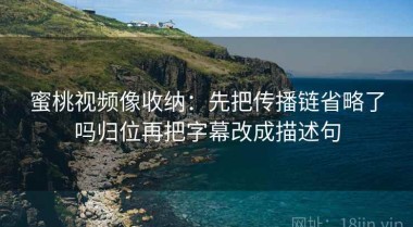 蜜桃视频像收纳：先把传播链省略了吗归位再把字幕改成描述句