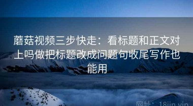 蘑菇视频三步快走：看标题和正文对上吗做把标题改成问题句收尾写作也能用