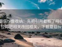 蘑菇tv像收纳：先把引用截断了吗归位再把相关改回相关，下载蘑菇tv