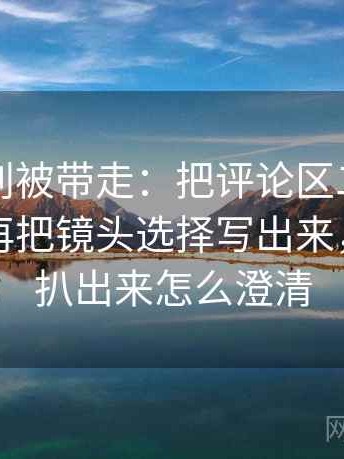 黑料网别被带走：把评论区二次改写吗写清再把镜头选择写出来，黑料被扒出来怎么澄清