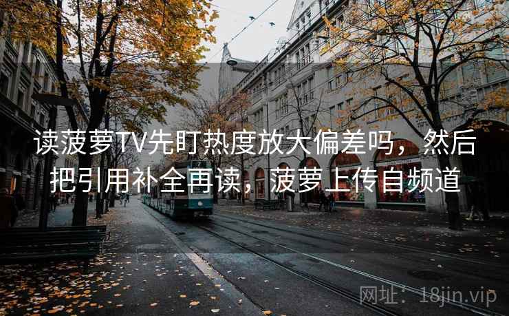 读菠萝TV先盯热度放大偏差吗，然后把引用补全再读，菠萝上传自频道