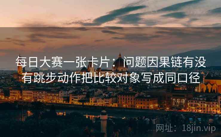 每日大赛一张卡片：问题因果链有没有跳步动作把比较对象写成同口径