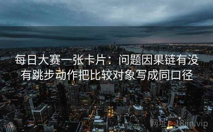 每日大赛一张卡片：问题因果链有没有跳步动作把比较对象写成同口径