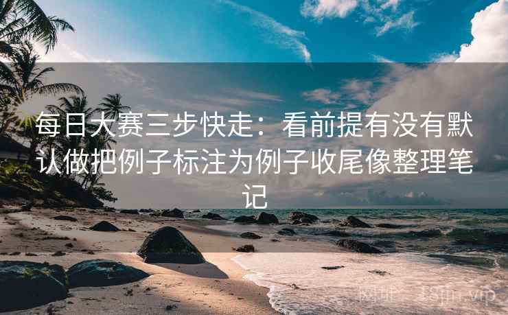 每日大赛三步快走：看前提有没有默认做把例子标注为例子收尾像整理笔记