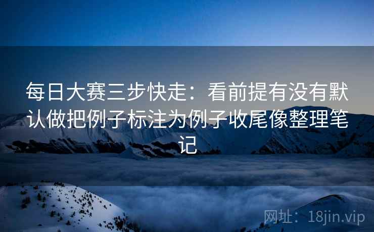 每日大赛三步快走：看前提有没有默认做把例子标注为例子收尾像整理笔记