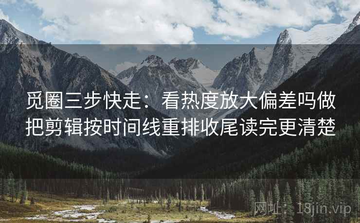 觅圈三步快走：看热度放大偏差吗做把剪辑按时间线重排收尾读完更清楚
