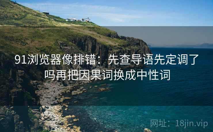 91浏览器像排错：先查导语先定调了吗再把因果词换成中性词