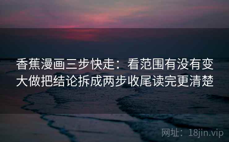 香蕉漫画三步快走：看范围有没有变大做把结论拆成两步收尾读完更清楚