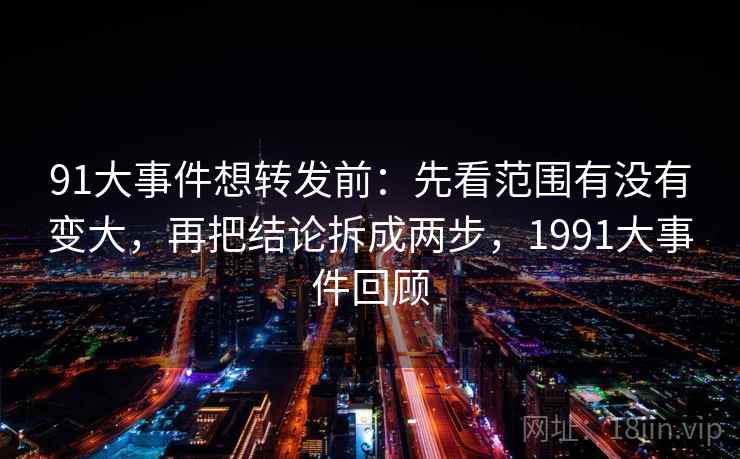 91大事件想转发前：先看范围有没有变大，再把结论拆成两步，1991大事件回顾