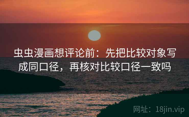 虫虫漫画想评论前：先把比较对象写成同口径，再核对比较口径一致吗