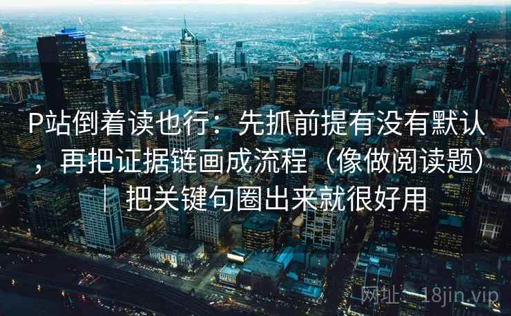 P站倒着读也行：先抓前提有没有默认，再把证据链画成流程（像做阅读题） ｜ 把关键句圈出来就很好用
