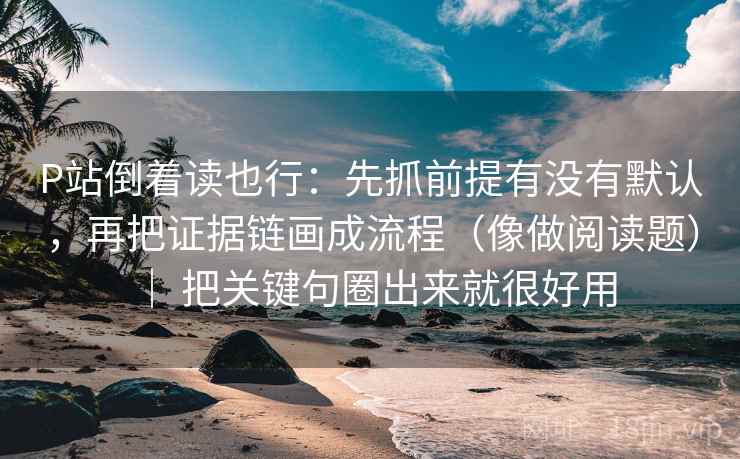 P站倒着读也行：先抓前提有没有默认，再把证据链画成流程（像做阅读题） ｜ 把关键句圈出来就很好用