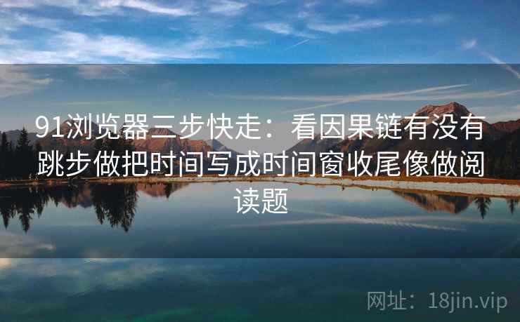 91浏览器三步快走：看因果链有没有跳步做把时间写成时间窗收尾像做阅读题