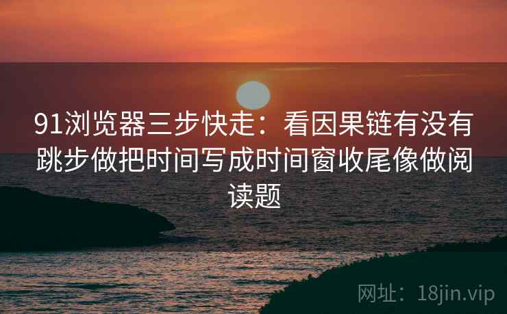 91浏览器三步快走：看因果链有没有跳步做把时间写成时间窗收尾像做阅读题