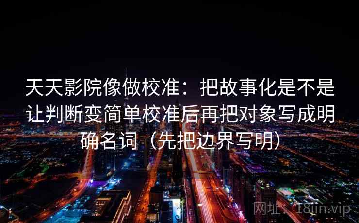 天天影院像做校准:把故事化是不是让判断变简单校准后再把对象写成明确名词(先把边界写明) 天天影院像做校准:把故事化是不是让判断变简单校准后再把对象写成明确名词(先把边界写明)