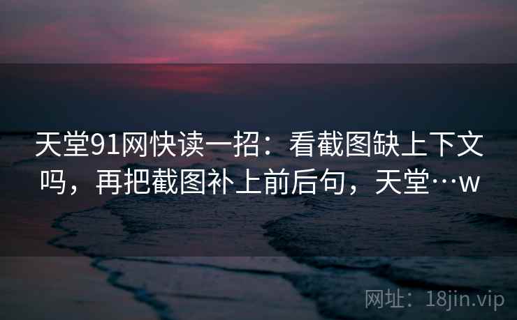 天堂91网快读一招：看截图缺上下文吗，再把截图补上前后句，天堂…w