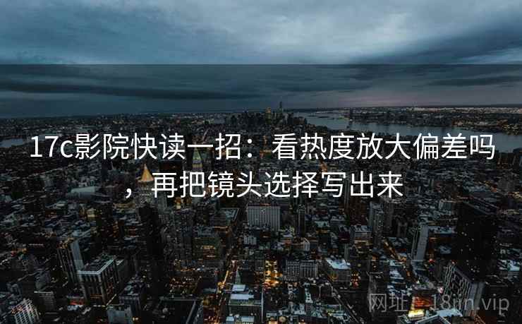 17c影院快读一招：看热度放大偏差吗，再把镜头选择写出来