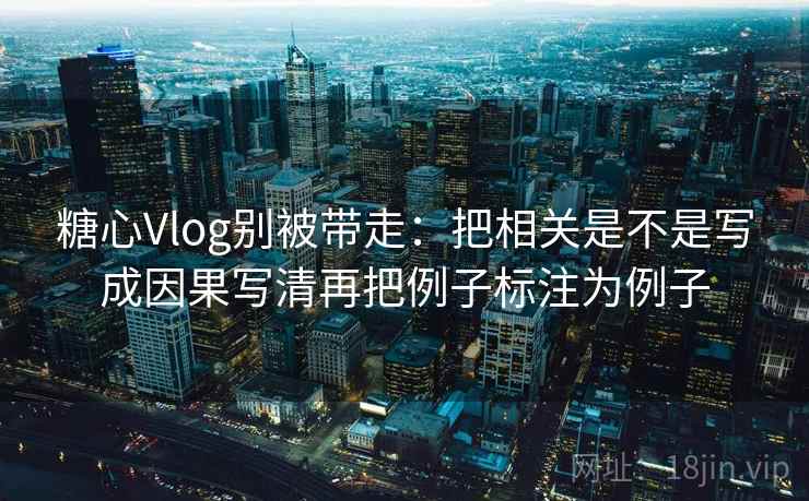 糖心Vlog别被带走：把相关是不是写成因果写清再把例子标注为例子