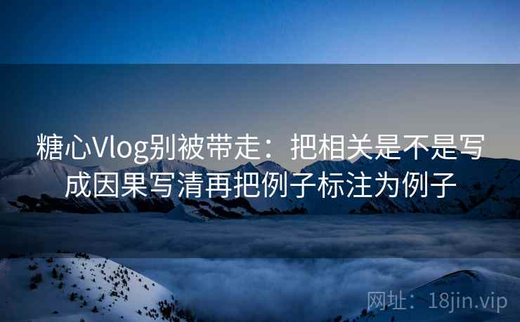 糖心Vlog别被带走：把相关是不是写成因果写清再把例子标注为例子
