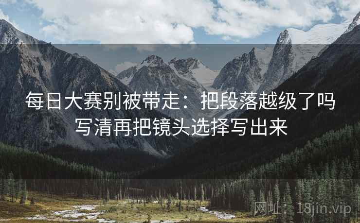 每日大赛别被带走：把段落越级了吗写清再把镜头选择写出来