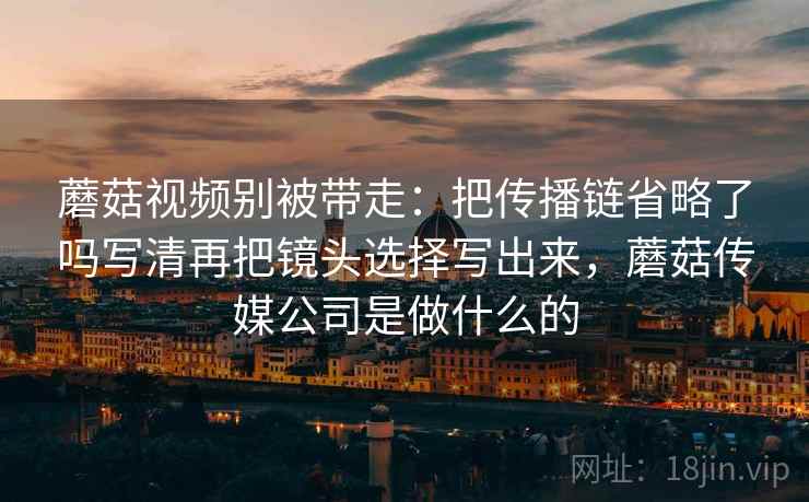 蘑菇视频别被带走：把传播链省略了吗写清再把镜头选择写出来，蘑菇传媒公司是做什么的