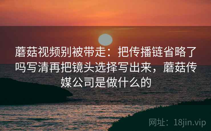 蘑菇视频别被带走：把传播链省略了吗写清再把镜头选择写出来，蘑菇传媒公司是做什么的