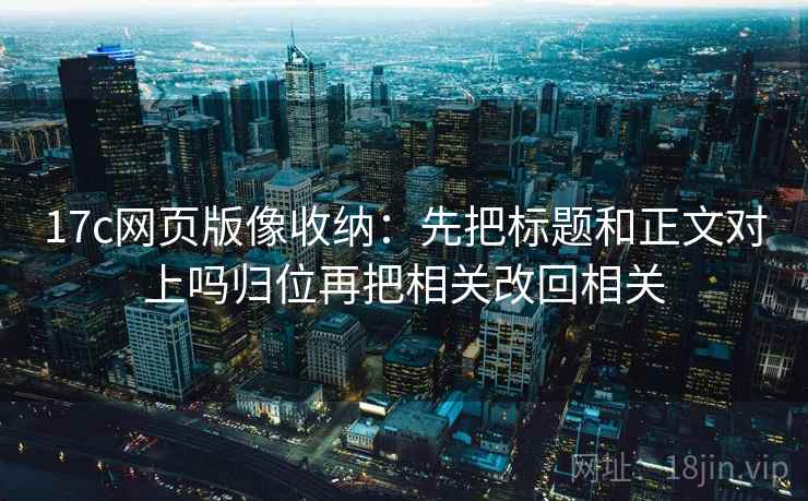 17c网页版像收纳：先把标题和正文对上吗归位再把相关改回相关
