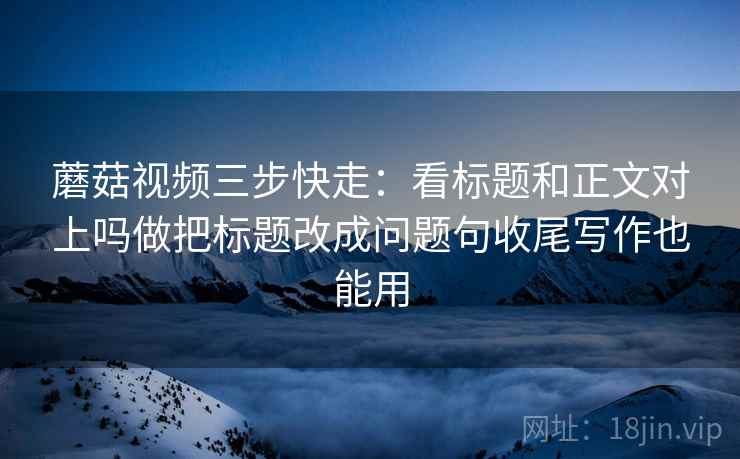 蘑菇视频三步快走：看标题和正文对上吗做把标题改成问题句收尾写作也能用