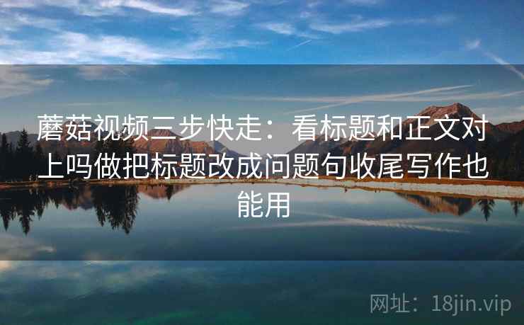 蘑菇视频三步快走：看标题和正文对上吗做把标题改成问题句收尾写作也能用