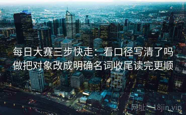 每日大赛三步快走：看口径写清了吗做把对象改成明确名词收尾读完更顺