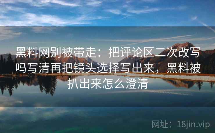 黑料网别被带走：把评论区二次改写吗写清再把镜头选择写出来，黑料被扒出来怎么澄清