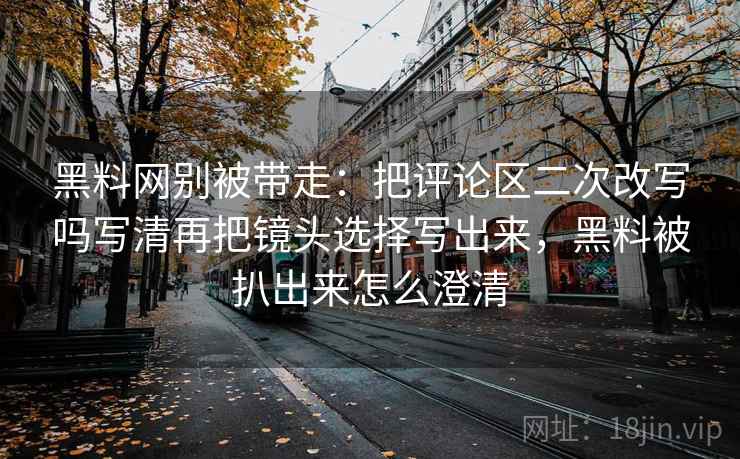 黑料网别被带走：把评论区二次改写吗写清再把镜头选择写出来，黑料被扒出来怎么澄清