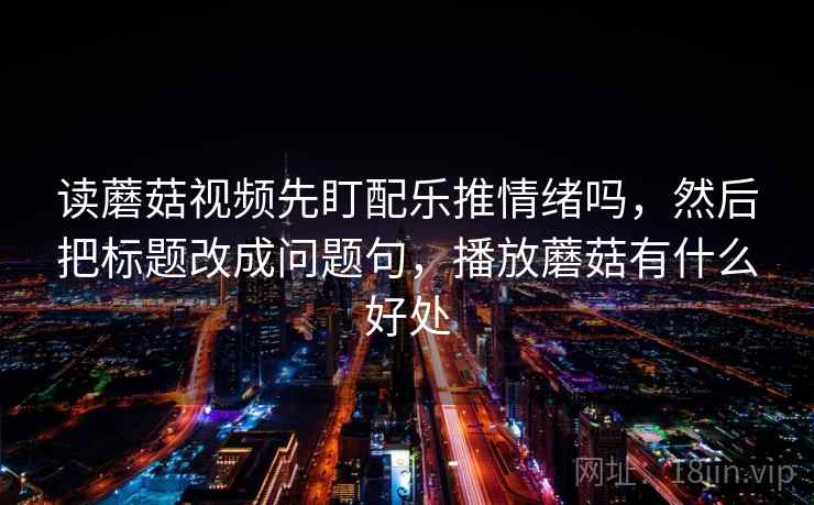 读蘑菇视频先盯配乐推情绪吗，然后把标题改成问题句，播放蘑菇有什么好处