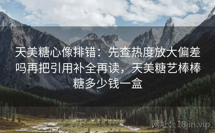 天美糖心像排错：先查热度放大偏差吗再把引用补全再读，天美糖艺棒棒糖多少钱一盒