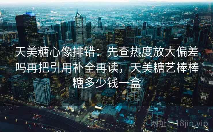天美糖心像排错：先查热度放大偏差吗再把引用补全再读，天美糖艺棒棒糖多少钱一盒