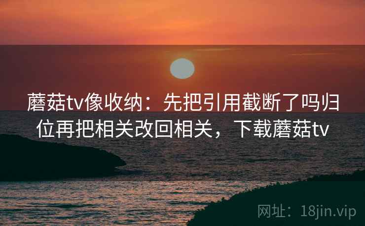 蘑菇tv像收纳：先把引用截断了吗归位再把相关改回相关，下载蘑菇tv