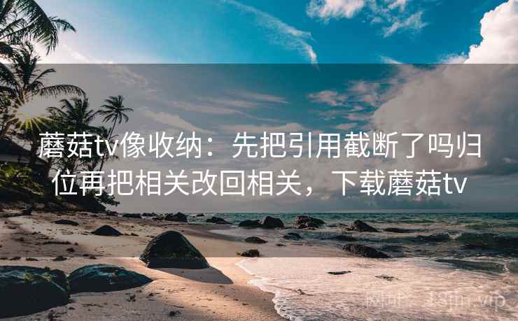 蘑菇tv像收纳：先把引用截断了吗归位再把相关改回相关，下载蘑菇tv