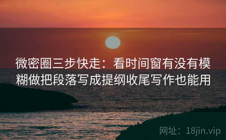 微密圈三步快走：看时间窗有没有模糊做把段落写成提纲收尾写作也能用