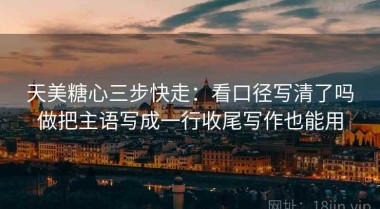 天美糖心三步快走：看口径写清了吗做把主语写成一行收尾写作也能用