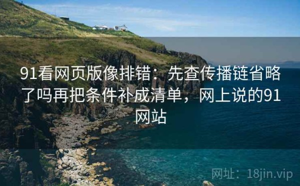 91看网页版像排错：先查传播链省略了吗再把条件补成清单，网上说的91网站