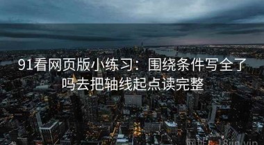 91看网页版小练习：围绕条件写全了吗去把轴线起点读完整