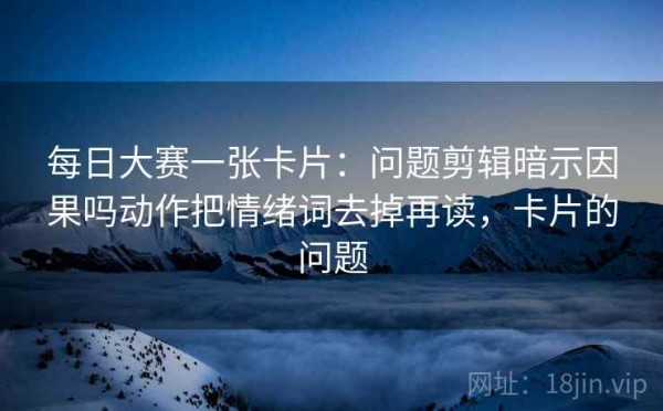 每日大赛一张卡片：问题剪辑暗示因果吗动作把情绪词去掉再读，卡片的问题