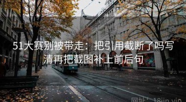 51大赛别被带走：把引用截断了吗写清再把截图补上前后句