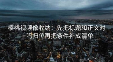 樱桃视频像收纳：先把标题和正文对上吗归位再把条件补成清单