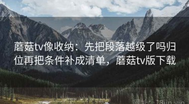 蘑菇tv像收纳：先把段落越级了吗归位再把条件补成清单，蘑菇tv版下载