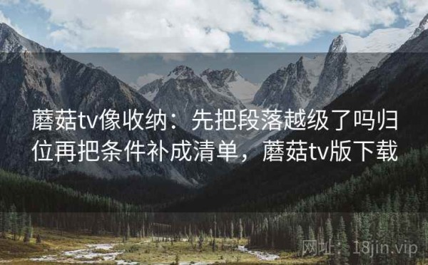 蘑菇tv像收纳：先把段落越级了吗归位再把条件补成清单，蘑菇tv版下载