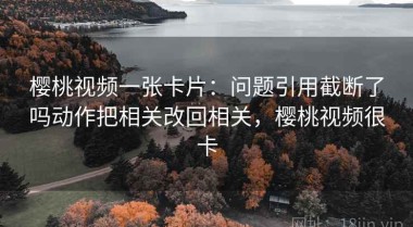 樱桃视频一张卡片：问题引用截断了吗动作把相关改回相关，樱桃视频很卡