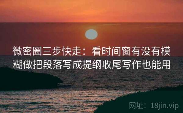 微密圈三步快走：看时间窗有没有模糊做把段落写成提纲收尾写作也能用