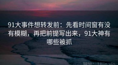 91大事件想转发前：先看时间窗有没有模糊，再把前提写出来，91大神有哪些被抓